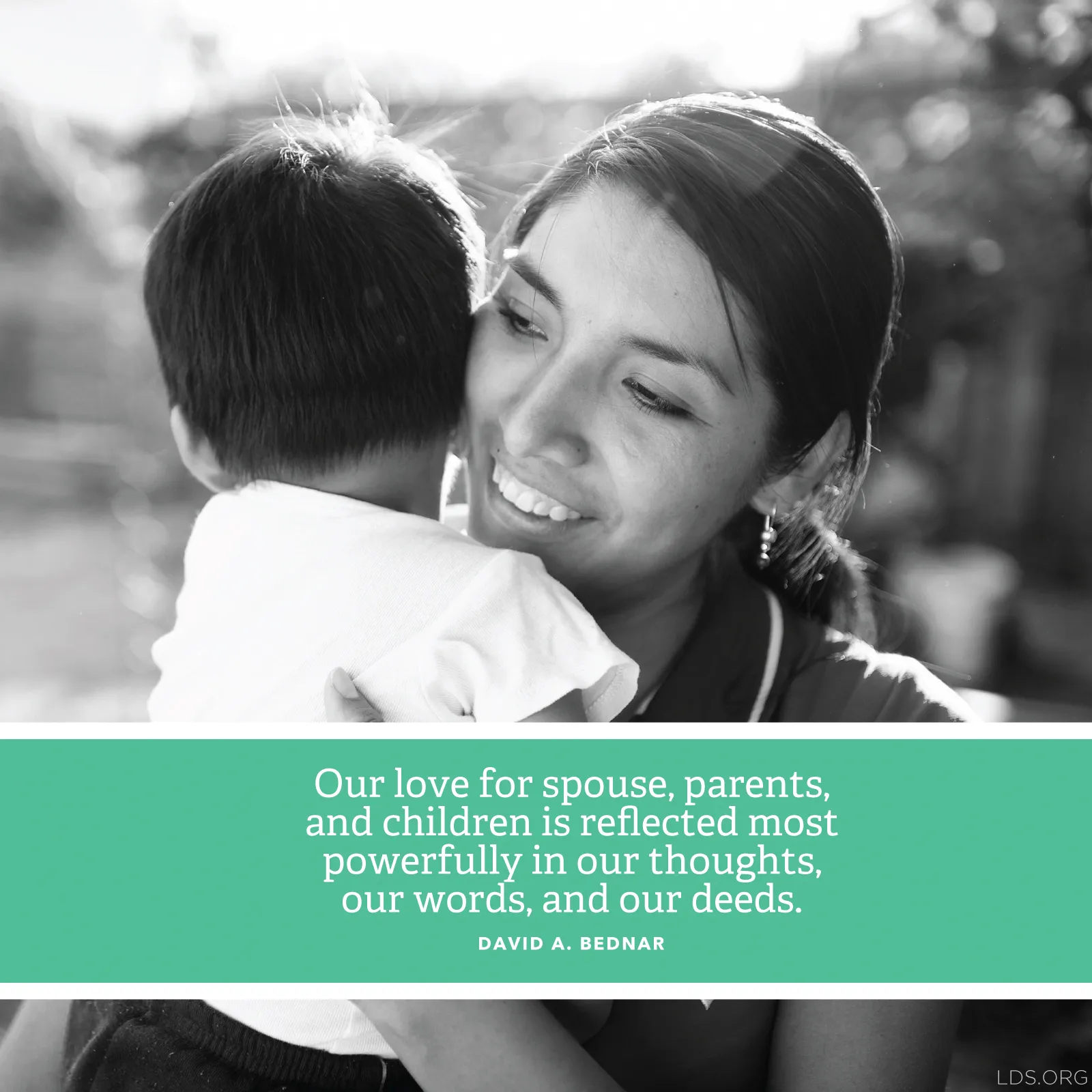 “Our love for spouse, parents, and children is reflected most powerfully in our thoughts, our words, and our deeds.”—Elder David A. Bednar, “More Diligent and Concerned at Home”