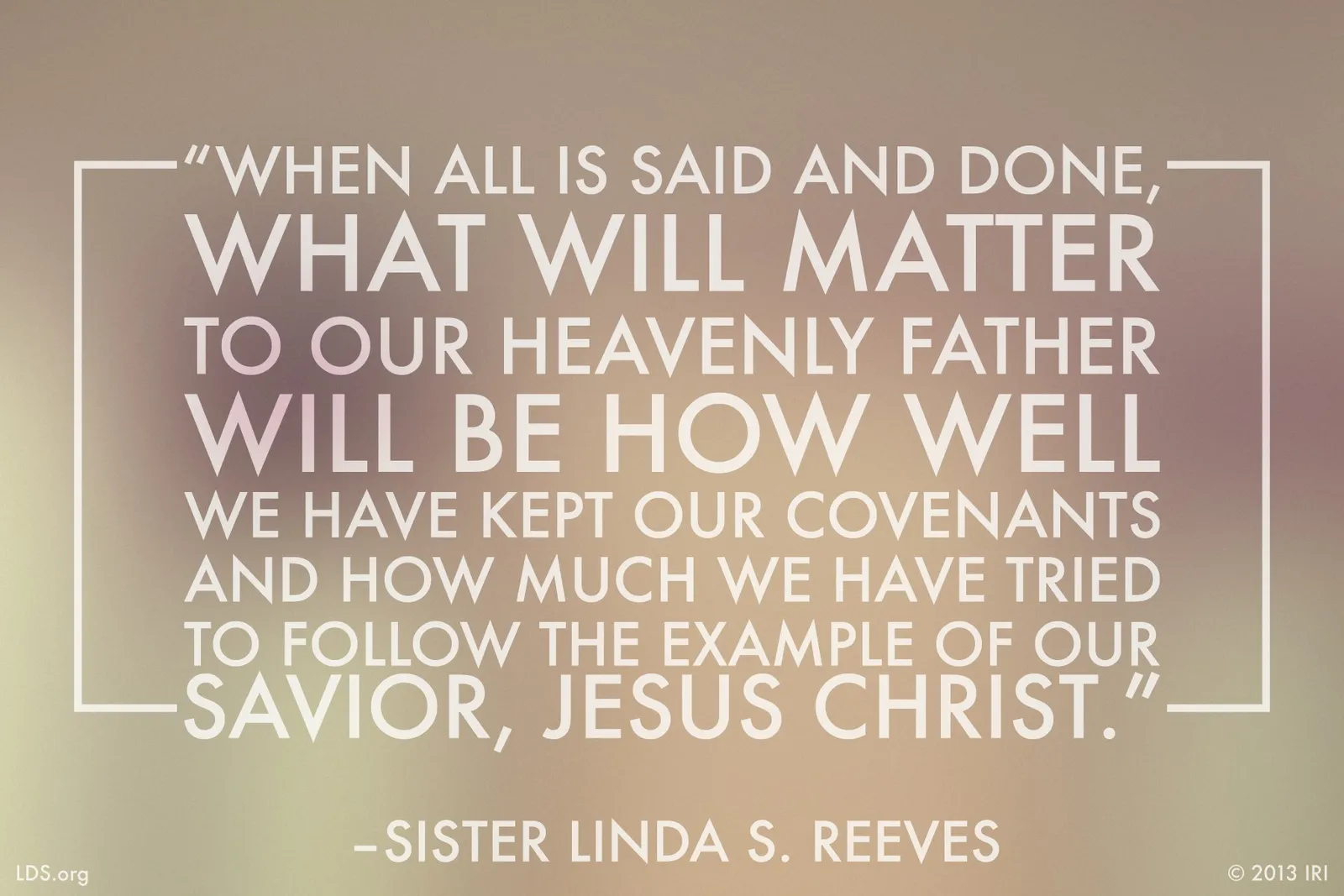 “When all is said and done, what will matter to our Heavenly Father will be how well we have kept our covenants and how much we have tried to follow the example of our Savior, Jesus Christ.”—Sister Linda S. Reeves, “Claim the Blessings of Your Covenants”