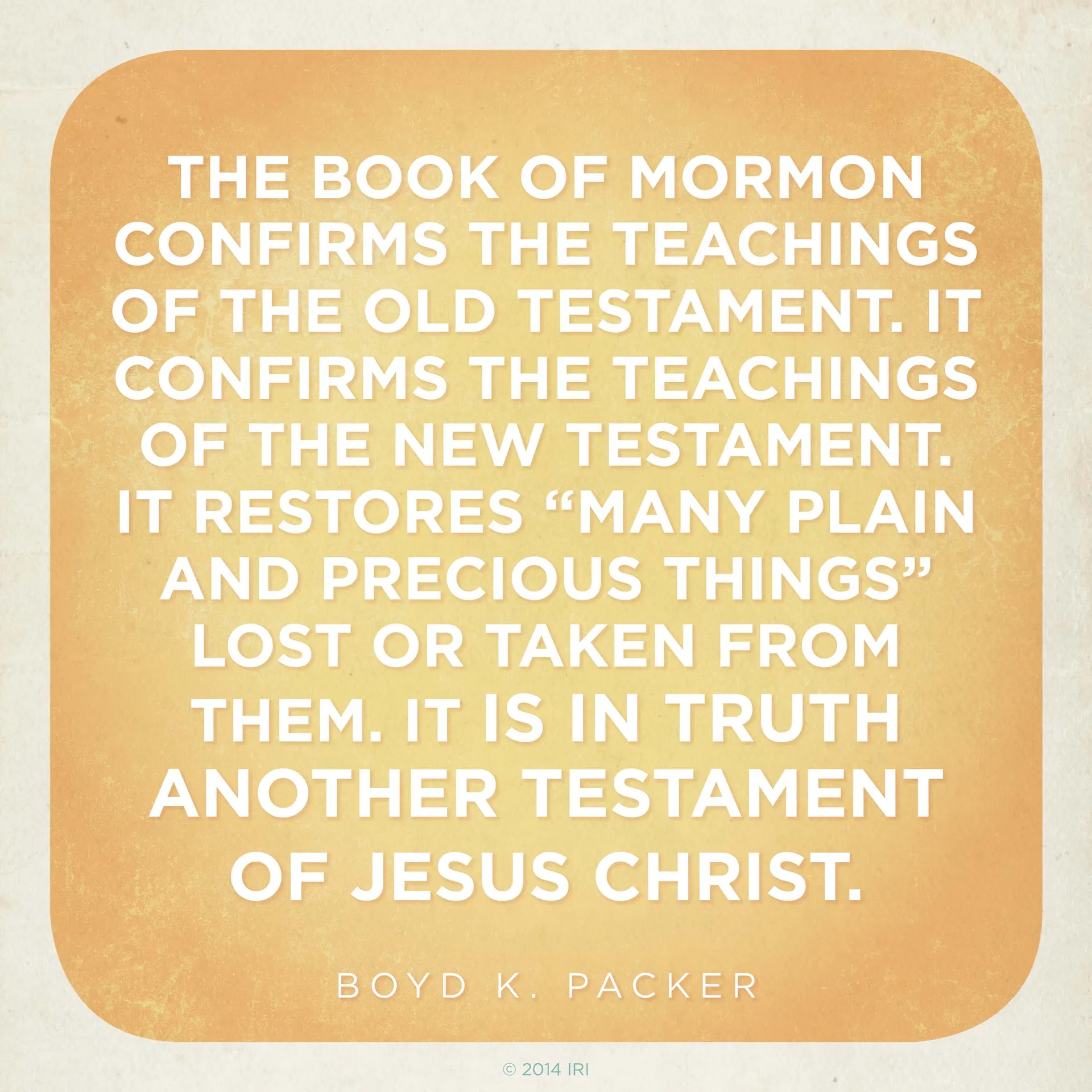 “The Book of Mormon confirms the teachings of the Old Testament. It confirms the teachings of the New Testament. It restores ‘many plain and precious things’ lost or taken from them. It is in truth another testament of Jesus Christ.”—President Boyd K. Packer, “The Book of Mormon: Another Testament of Jesus Christ—Plain and Precious Things”