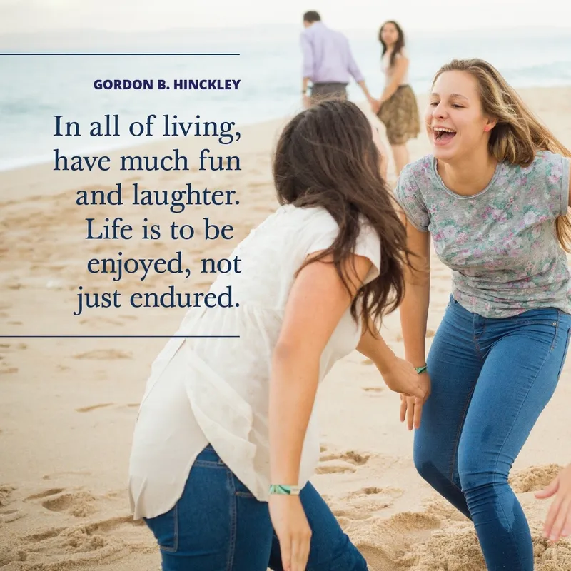 In all of living, have much fun and laughter. Life is to be enjoyed, not just endured.