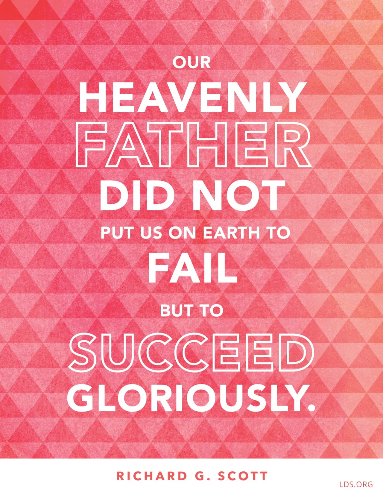 “Our Heavenly Father did not put us on earth to fail but to succeed gloriously.”—Elder Richard G. Scott, “Learning to Recognize Answers to Prayer”