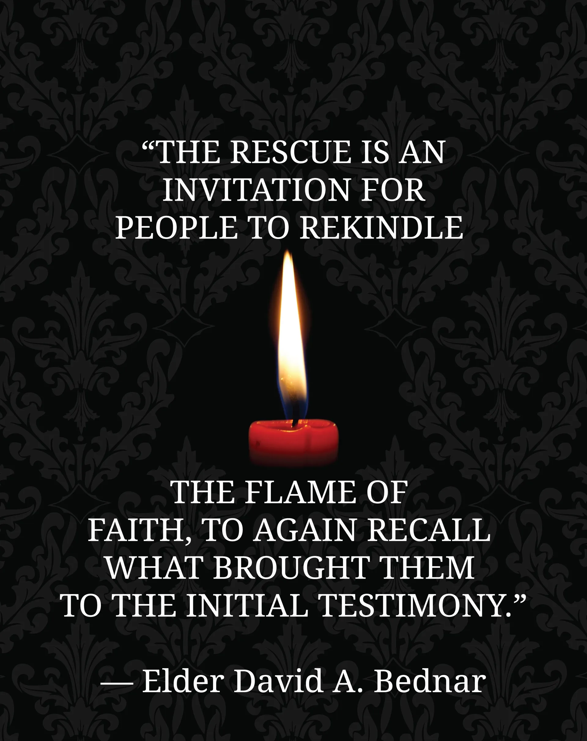 “The rescue is an invitation for people to rekindle the flame of faith, to again recall what brought them to the initial testimony.”—Elder David A. Bednar, “Rekindling the Flame of Faith” © undefined ipCode 1.
