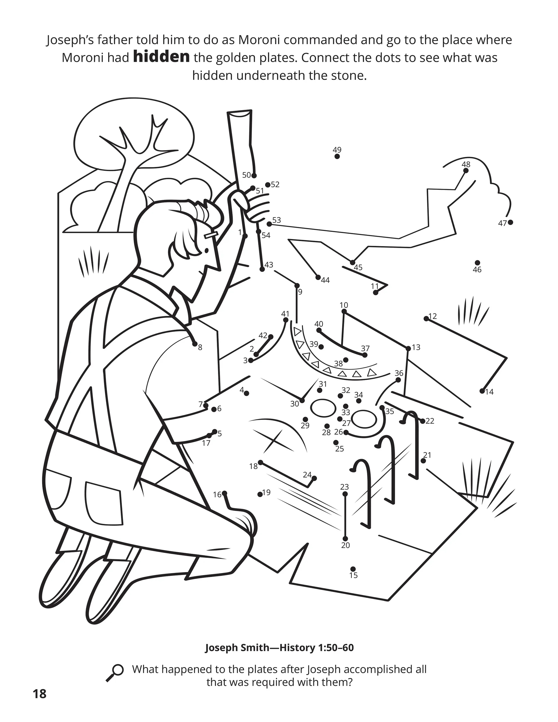 Joseph’s father told him to do as Moroni commanded and go to the pace where Moroni had hidden the golden plates. Connect the dots to see what was hidden underneath the stone. Location in the Scriptures: Joseph Smith—History 1:50–60. Search the Scriptures: What happened to the plates after Joseph accomplished all that was required with them?