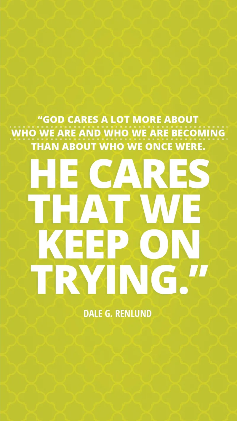“God cares a lot more about who we are and who we are becoming than about who we once were. He cares that we keep on trying.”—Elder Dale G. Renlund, “Latter-day Saints Keep on Trying”
