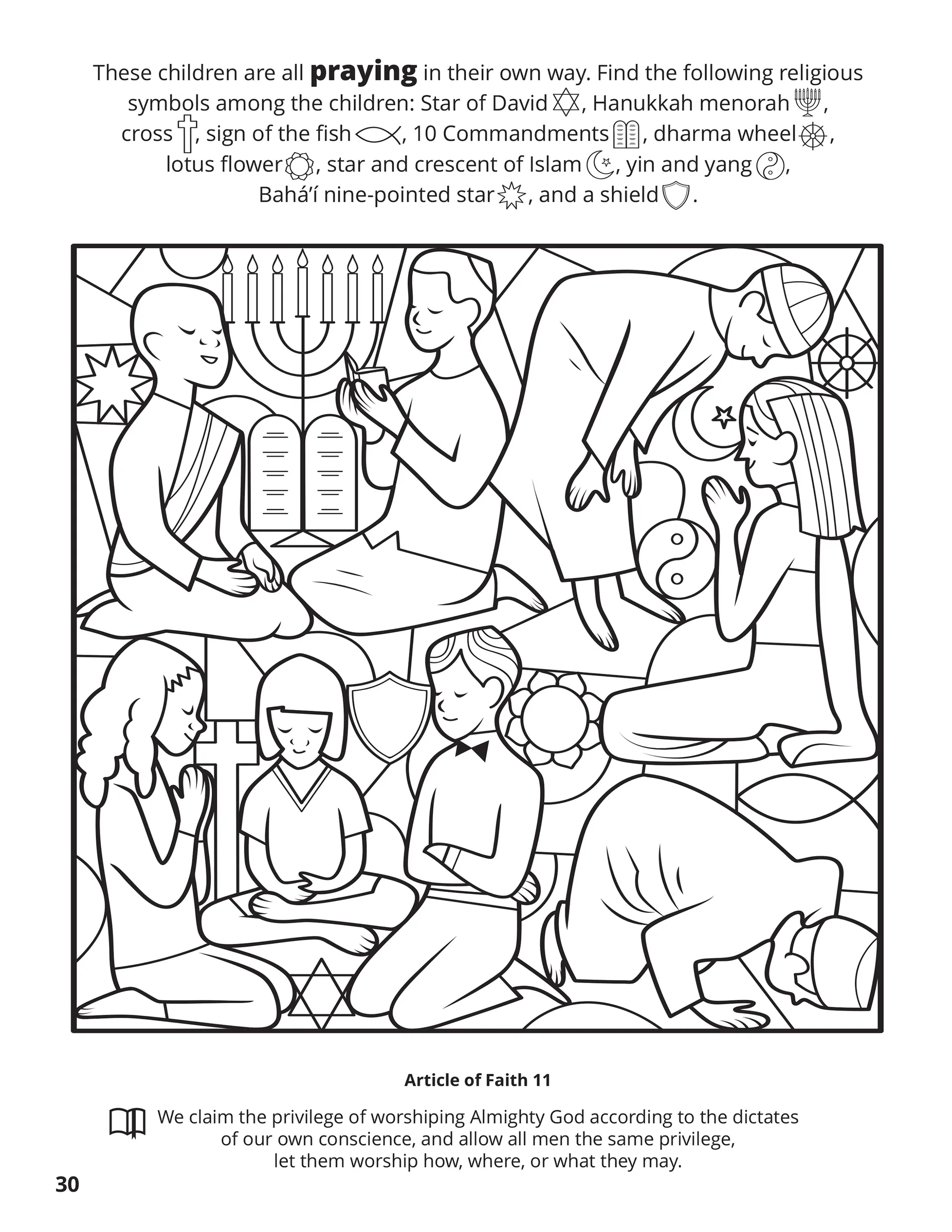 These children are all praying in their own way. Find the following religious symbols among the children; Star of David, Hanukkah menorah, cross, sign of the fish, 10 Commandments, dharma wheel, lotus flower, star and crescent of Islam, yin and yang, Bahá’í nine-pointed star, and a shield. Location in the Scriptures: Article of Faith 11. Memorize the Scriptures: We claim the privilege of worshiping Almighty God according to the dictates of our own conscience, and allow all men the same privilege, let them worship how, where, or what they may.