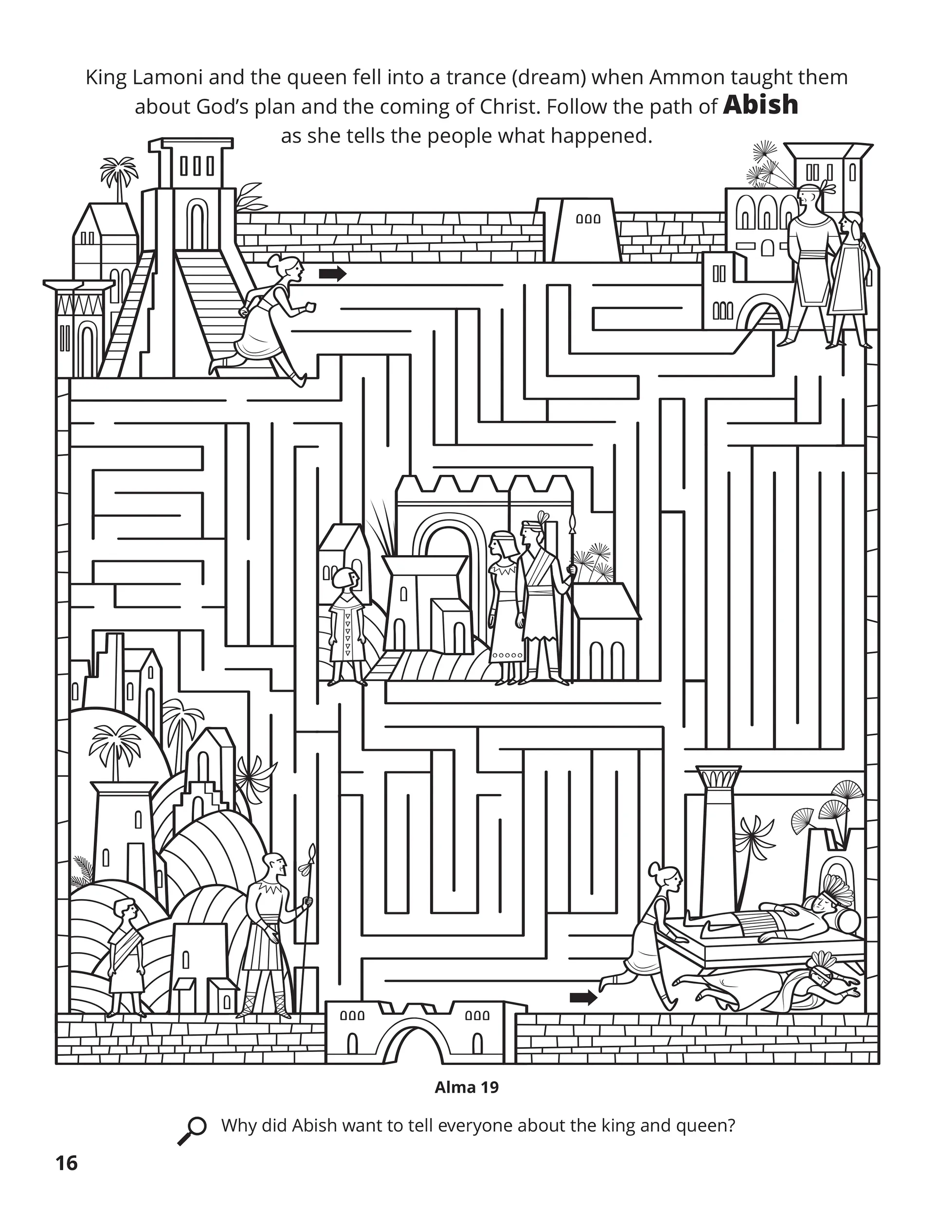 King Lamoni and the queen fell into a trance (dream) when Ammon taught them about God’s plan and the coming of Christ. Follow the path of Abish as she tells the people what happened. Location in the Scriptures: Alma 19. Search the Scriptures: Why did Abish want to tell everyone about the king and queen?
