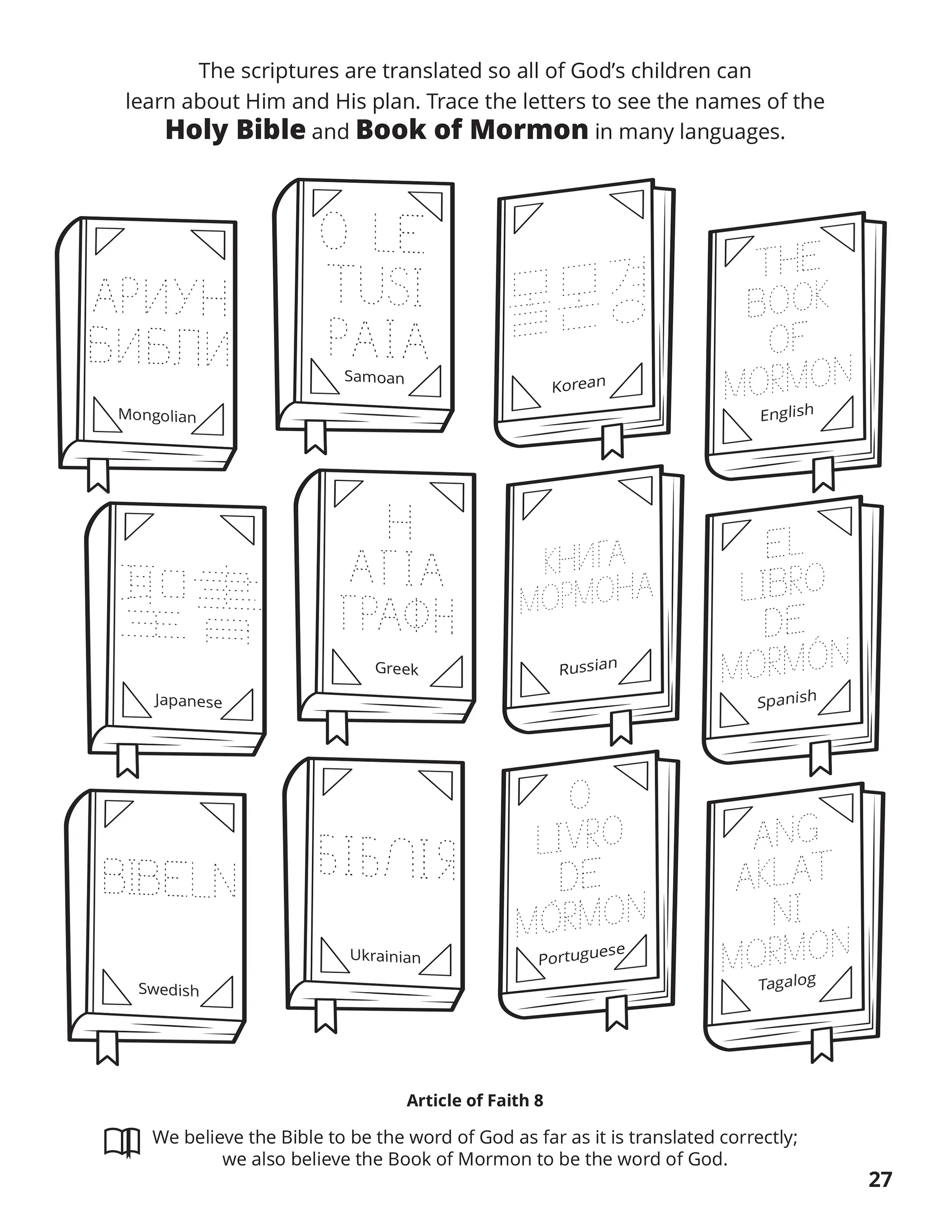 The scriptures are translated so all of God’s children can learn about Him and His plan. Trace the letters to see the names of the Holy Bible and Book of Mormon in many languages. Location in the Scriptures: Article of Faith 8. Memorize the Scriptures: We believe the Bible to be the word of God so far as it is translated correctly; we also believe the Book of Mormon to be the word of God.