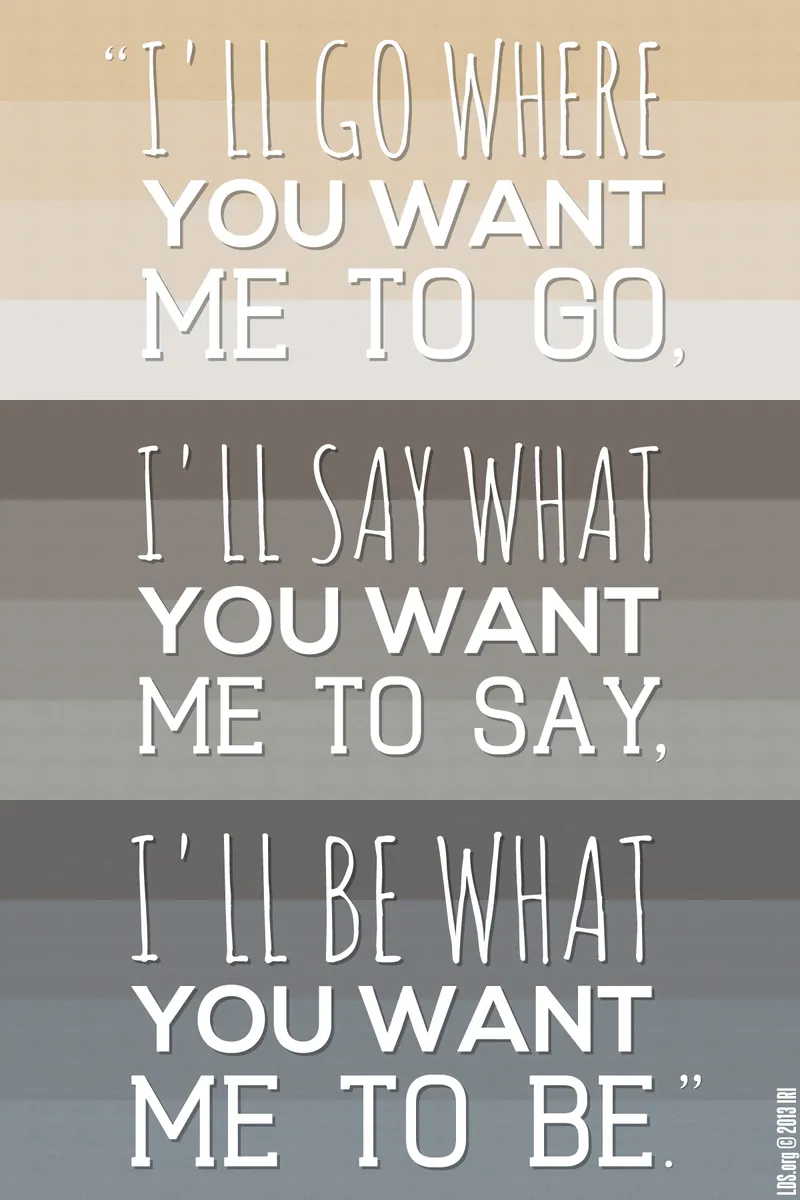 “I’ll go where you want me to go, I’ll say what you want me to say, I’ll be what you want me to be.”—Hymns, no. 270, “I’ll Go Where You Want Me to Go”