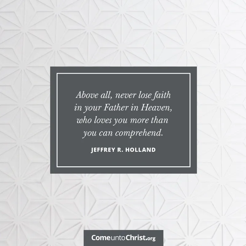Above all, never lose faith in your Father in Heaven, who loves you more than you can comprehend.