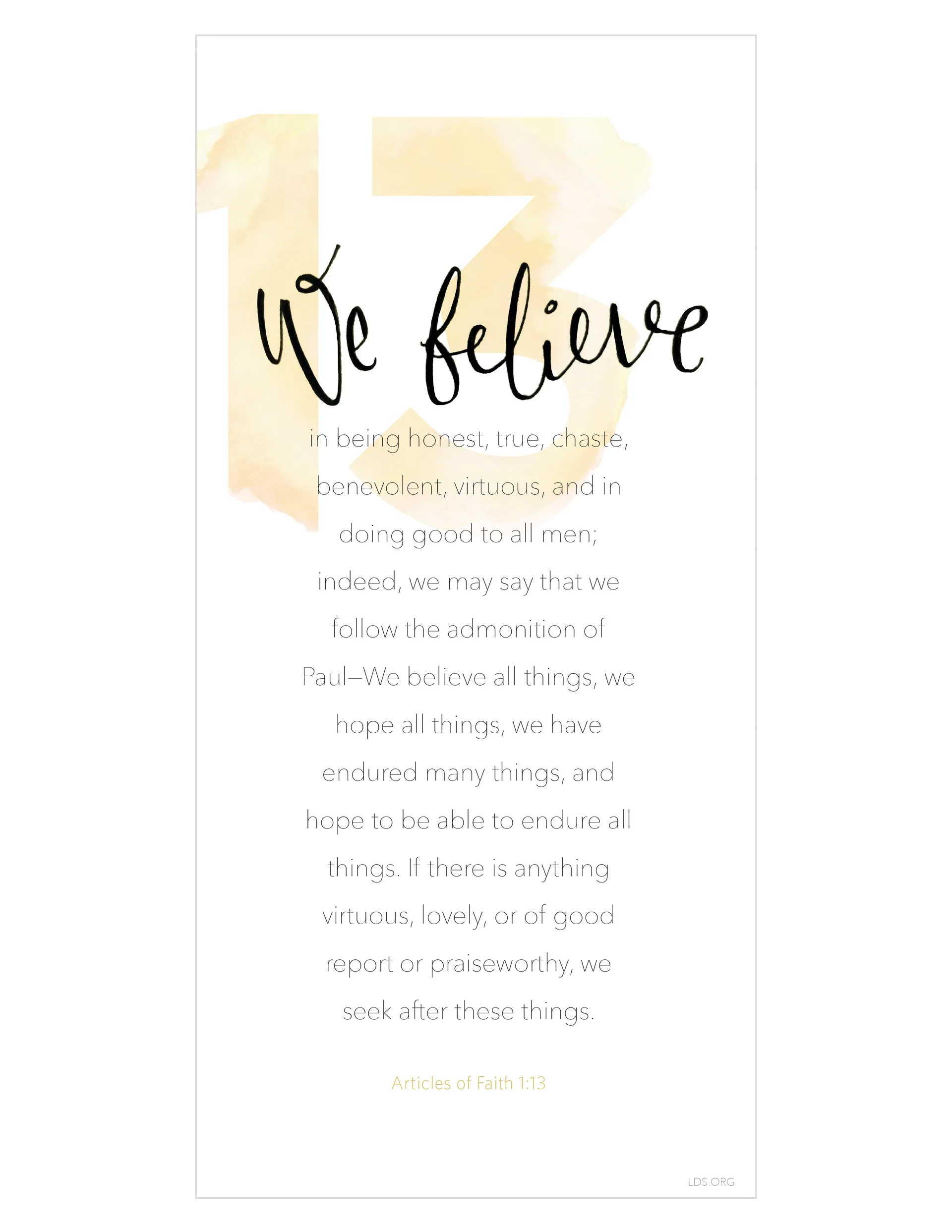 “We believe in being honest, true, chaste, benevolent, virtuous, and in doing good to all men; indeed, we may say that we follow the admonition of Paul—We believe all things, we hope all things, we have endured many things, and hope to be able to endure all things. If there is anything virtuous, lovely, or of good report or praiseworthy, we seek after these things.” —Articles of Faith 1:13