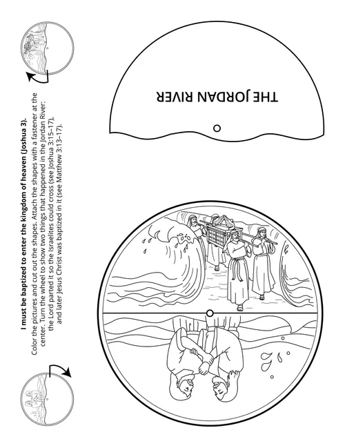 I must be baptized to enter the kingdom of heaven (Joshua 3).Color the pictures and cut out the shapes. Attach the shapes with a fastener at the center. Turn the wheel to show two things that happened in the Jordan River:the Lord parted it so the Israelites could cross (see Joshua 3:15–17),and later Jesus Christ was baptized in it (see Matthew 3:13–17).