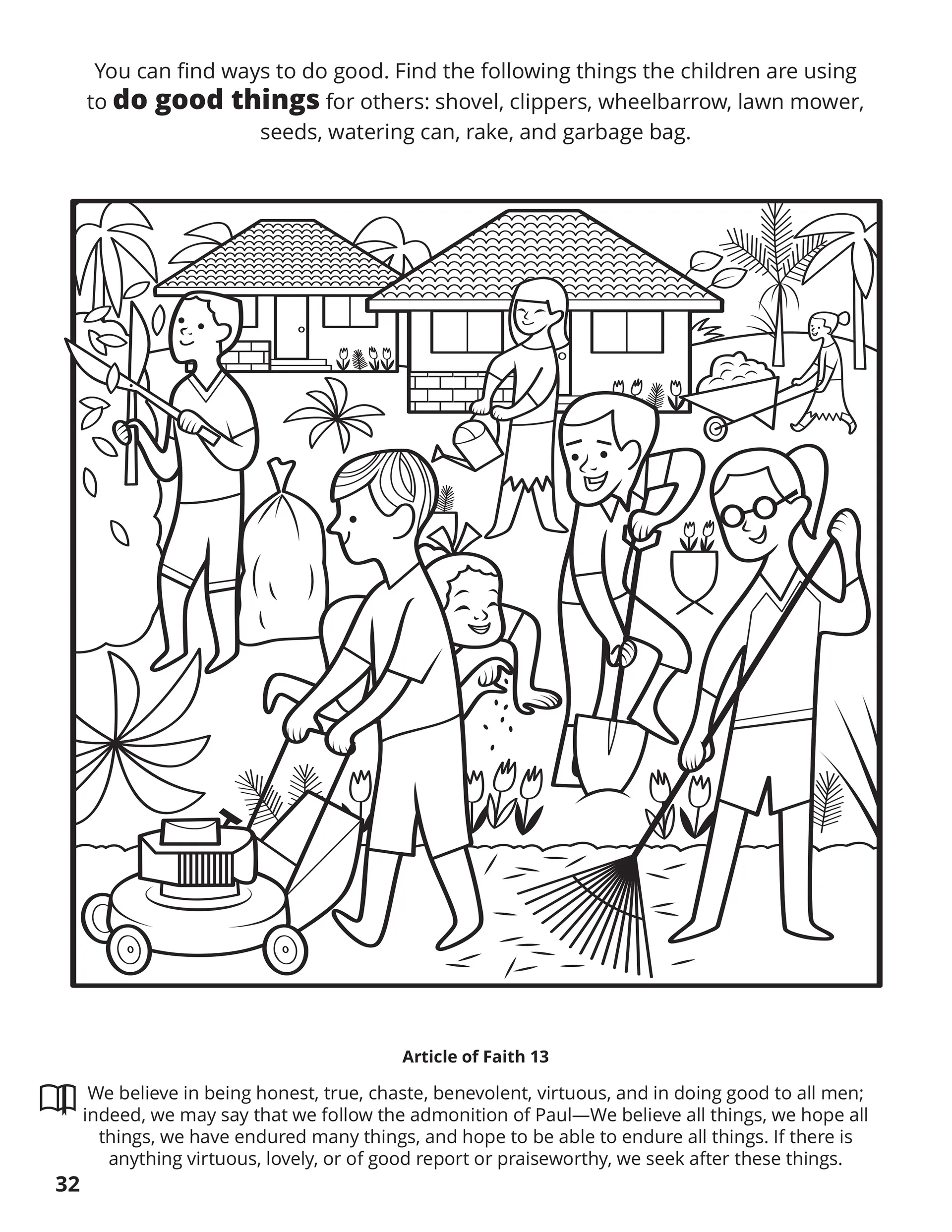 You can find ways to do good. Find the following things the children are using to do good things for others: shovel, clippers, wheelbarrow, lawn mower, seeds, watering can, rake, and a garbage can. Location in the Scriptures: Article of Faith 13. Memorize the Scriptures: We believe in being honest, true, chaste, benevolent, virtuous, and in doing good to all men; indeed, we may say that we follow the admonition of Paul—we believe all things, we hope all things, we have endured many things, and we hope to be able to endure all things. If there is anything virtuous, lovely, or of good report or praiseworthy, we seek after these things.