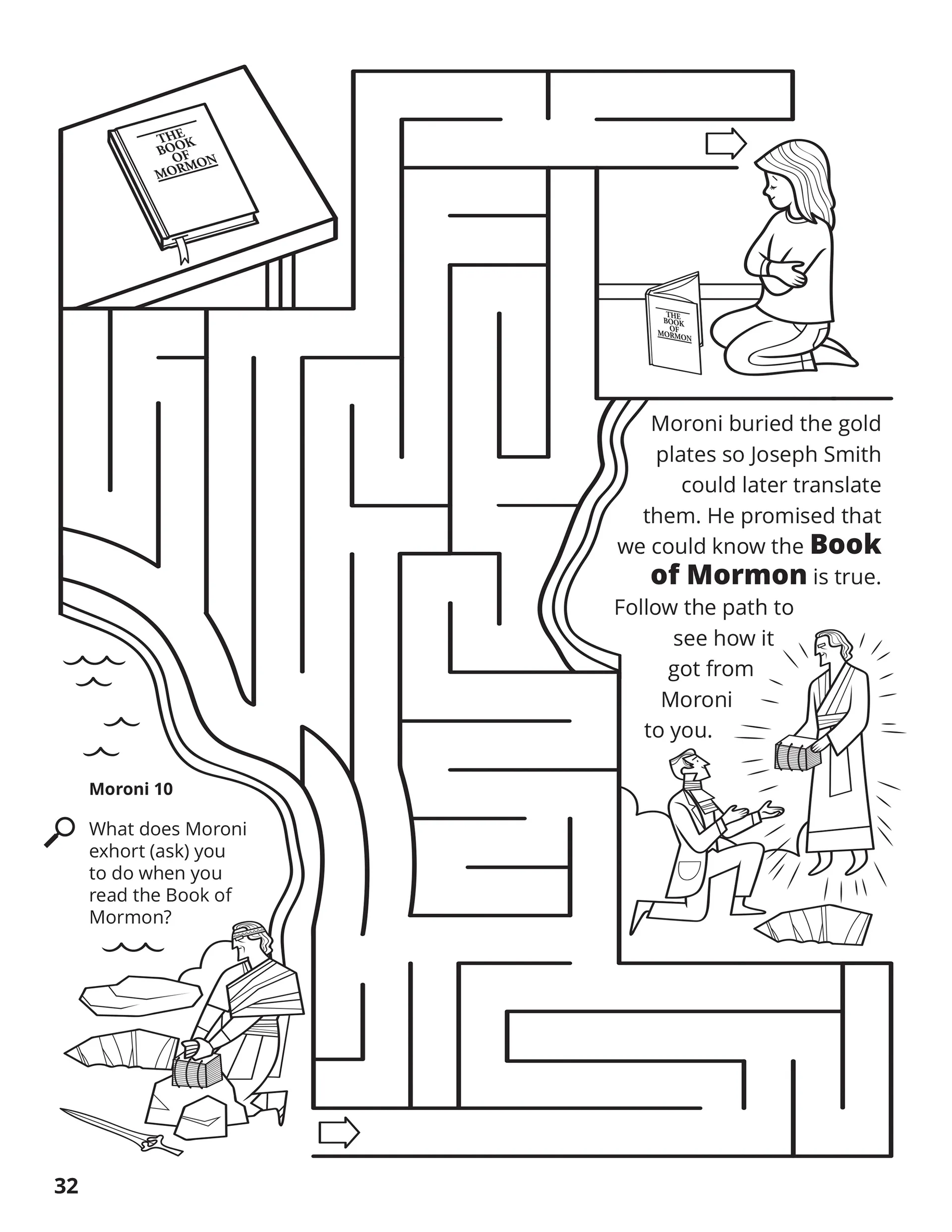 Moroni buried the gold plates so Joseph Smith could later translate them. He promised that we could know the Book of Mormon is true. Follow the path to see how it got from Moroni to you. Location in the Scriptures: Moroni 10. Search the Scriptures: What does Moroni exhort (ask) you to do when you read the Book of Mormon?