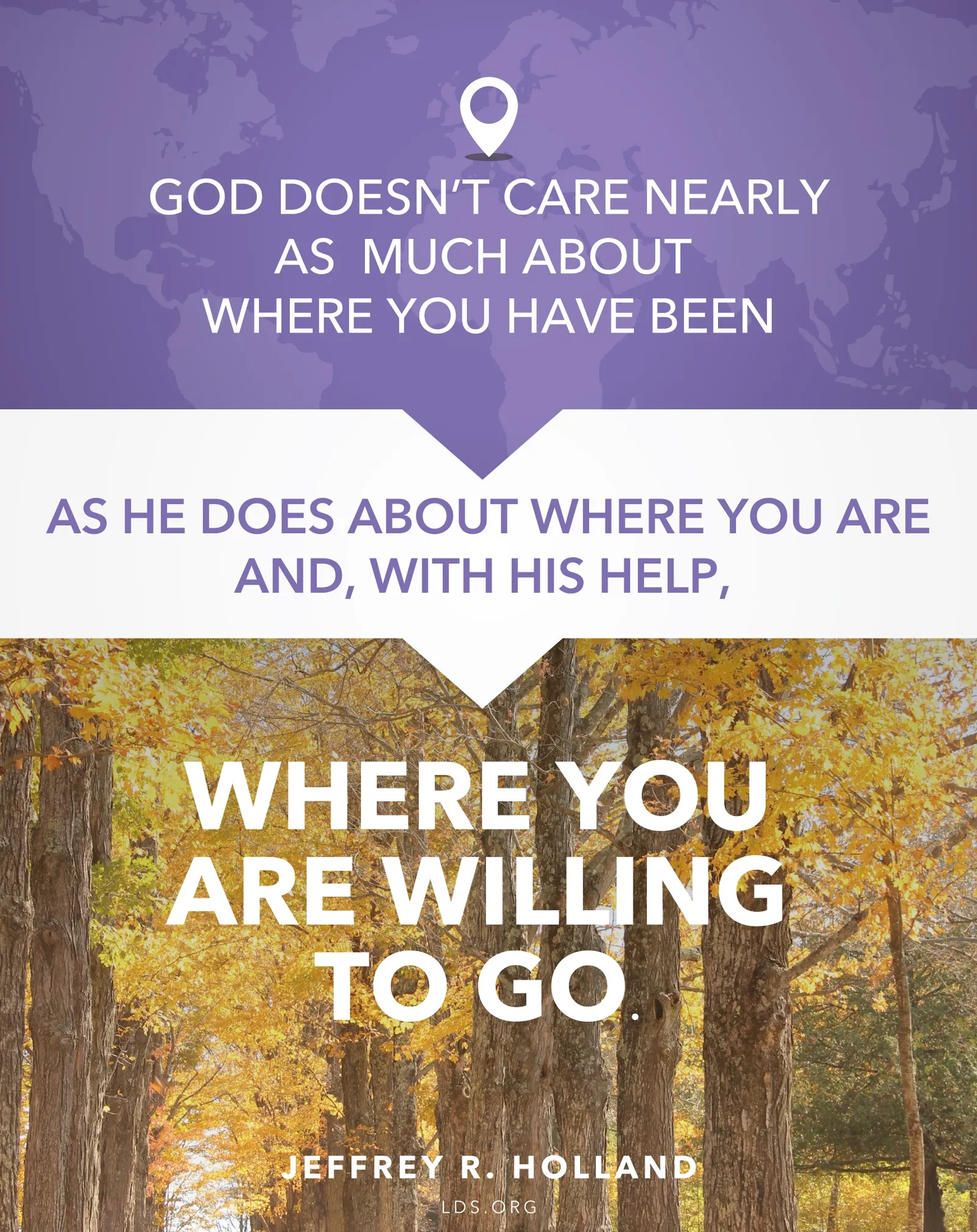 “God doesn’t care nearly as much about where you have been as He does about where you are and, with His help, where you are willing to go.”—Elder Jeffrey R. Holland, “The Best Is Yet to Be” © undefined ipCode 1.