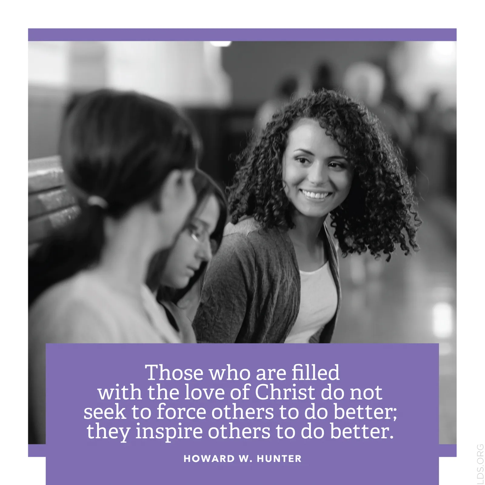 “Those who are filled with the love of Christ do not seek to force others to do better; they inspire others to do better.”—President Howard W. Hunter, “A More Excellent Way”